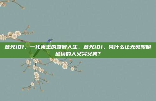 章光101,一代秃王的跌宕人生,章光101,凭什么让无数聪明绝顶的人又哭又笑?