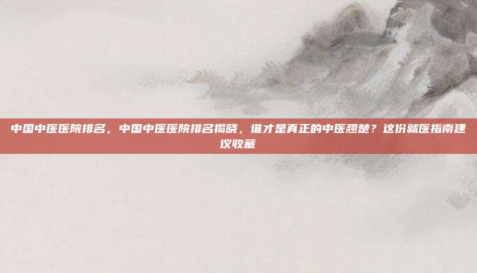 中国中医医院排名，中国中医医院排名揭晓，谁才是真正的中医翘楚？这份就医指南建议收藏