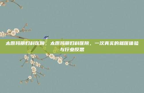 太原玛丽妇科医院,太原玛丽妇科医院,一次真实的就医体验与行业反思