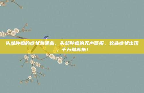 头部肿瘤的症状有哪些,头部肿瘤的无声警报,这些症状出现,千万别再拖!
