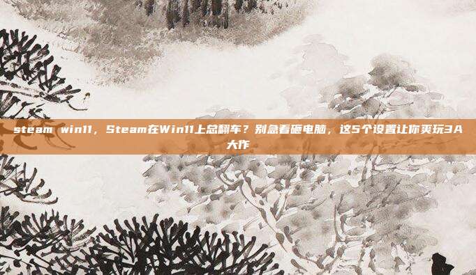 steam win11,Steam在Win11上总翻车?别急着砸电脑,这5个设置让你爽玩3A大作