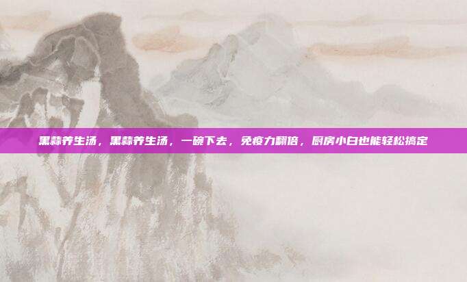 黑蒜养生汤,黑蒜养生汤,一碗下去,免疫力翻倍,厨房小白也能轻松搞定