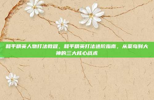 和平精英人物打法教程,和平精英打法进阶指南,从菜鸟到大神的三大核心战术