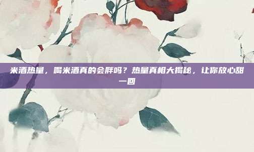 米酒热量,喝米酒真的会胖吗?热量真相大揭秘,让你放心甜一回