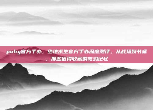 pubg官方手办,绝地求生官方手办深度测评,从战场到书桌,那些值得收藏的吃鸡记忆