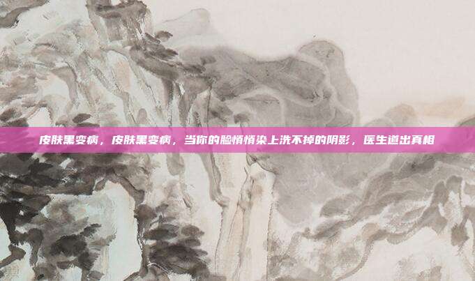 皮肤黑变病,皮肤黑变病,当你的脸悄悄染上洗不掉的阴影,医生道出真相