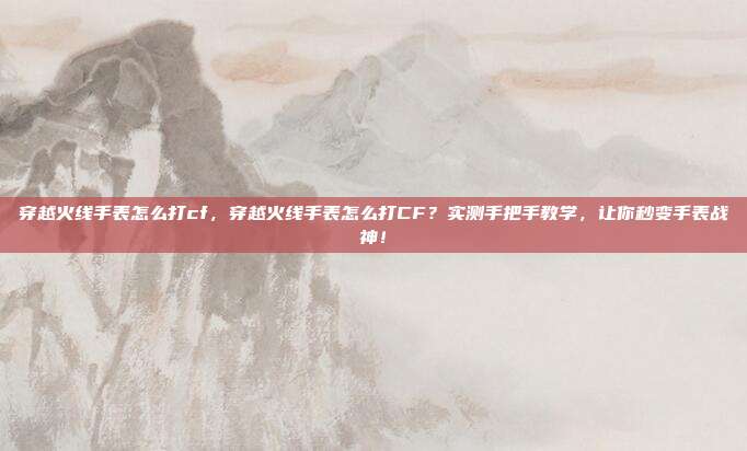 穿越火线手表怎么打cf,穿越火线手表怎么打CF?实测手把手教学,让你秒变手表战神!