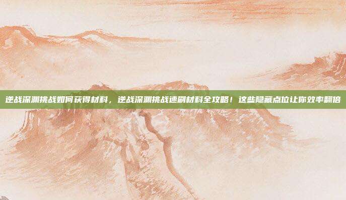 逆战深渊挑战如何获得材料,逆战深渊挑战速刷材料全攻略!这些隐藏点位让你效率翻倍