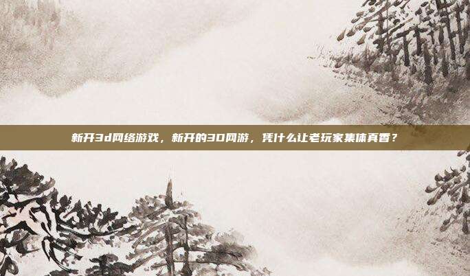 新开3d网络游戏，新开的3D网游，凭什么让老玩家集体真香？