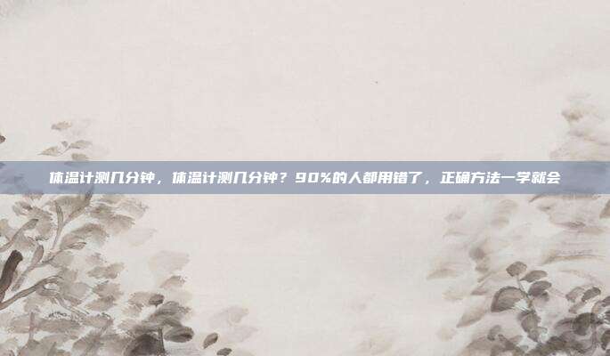 体温计测几分钟,体温计测几分钟?90%的人都用错了,正确方法一学就会