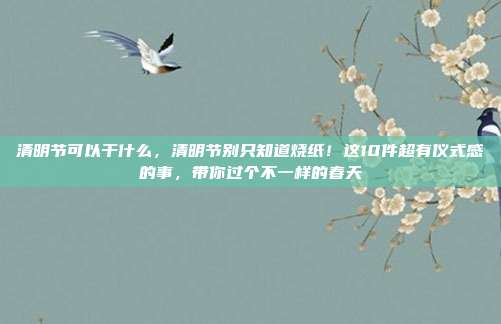 清明节可以干什么,清明节别只知道烧纸!这10件超有仪式感的事,带你过个不一样的春天