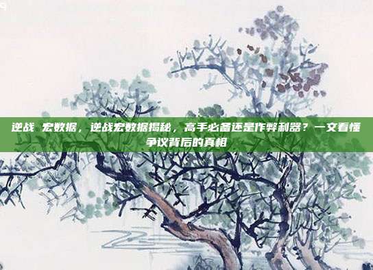 逆战 宏数据,逆战宏数据揭秘,高手必备还是作弊利器?一文看懂争议背后的真相