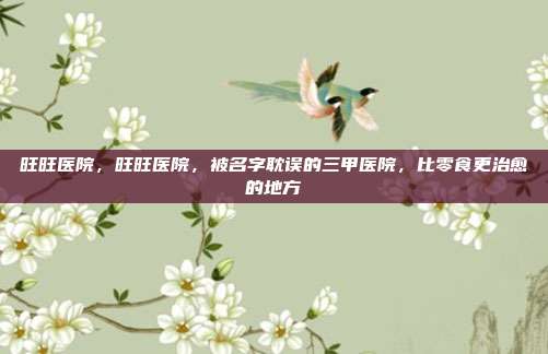旺旺医院,旺旺医院,被名字耽误的三甲医院,比零食更治愈的地方