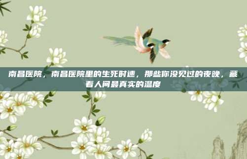 南昌医院,南昌医院里的生死时速,那些你没见过的夜晚,藏着人间最真实的温度