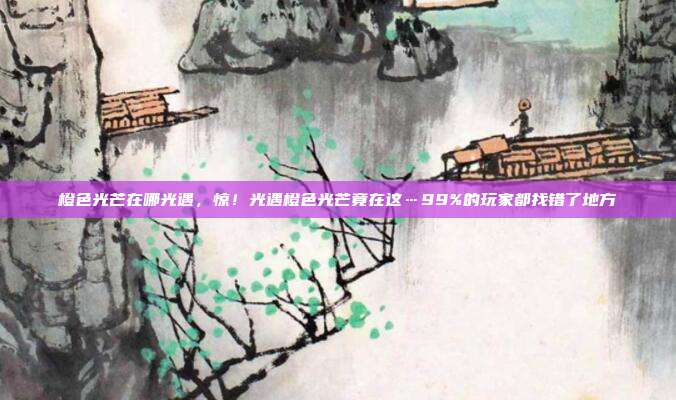 橙色光芒在哪光遇,惊!光遇橙色光芒竟在这…99%的玩家都找错了地方