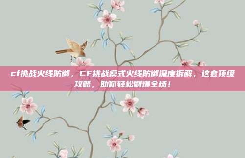 cf挑战火线防御,CF挑战模式火线防御深度拆解,这套顶级攻略,助你轻松刷爆全场!