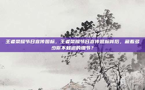 王者荣耀节日宣传图标,王者荣耀节日宣传图标背后,藏着多少你不知道的细节?