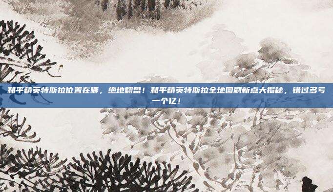 和平精英特斯拉位置在哪，绝地翻盘！和平精英特斯拉全地图刷新点大揭秘，错过多亏一个亿！