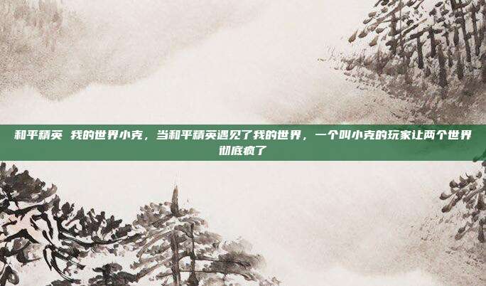 和平精英 我的世界小克,当和平精英遇见了我的世界,一个叫小克的玩家让两个世界彻底疯了