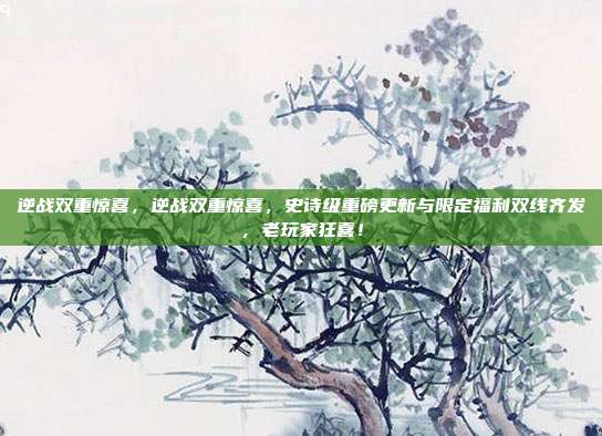 逆战双重惊喜,逆战双重惊喜,史诗级重磅更新与限定福利双线齐发,老玩家狂喜!