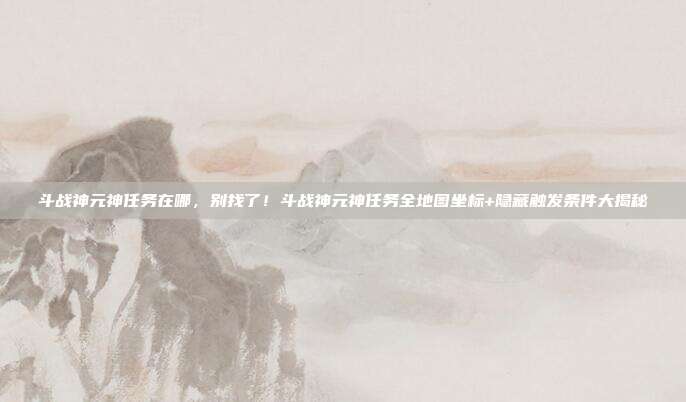 斗战神元神任务在哪,别找了!斗战神元神任务全地图坐标+隐藏触发条件大揭秘