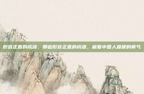 形容正直的成语,那些形容正直的成语,藏着中国人最硬的骨气