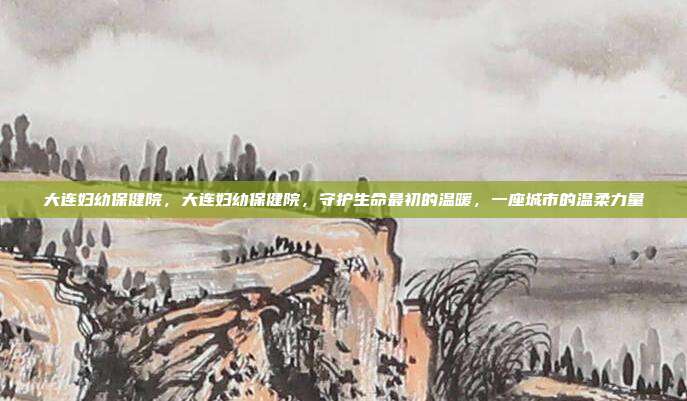 大连妇幼保健院,大连妇幼保健院,守护生命最初的温暖,一座城市的温柔力量