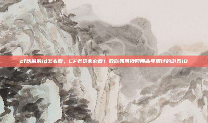 cf以前的id怎么看,CF老玩家必看!教你如何找回那些年用过的游戏ID