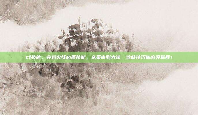 cf技能,穿越火线必备技能,从菜鸟到大神,这些技巧你必须掌握!