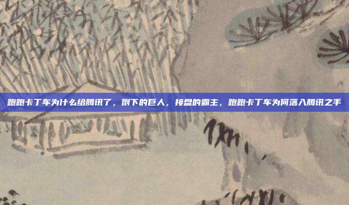 跑跑卡丁车为什么给腾讯了,倒下的巨人,接盘的霸主,跑跑卡丁车为何落入腾讯之手