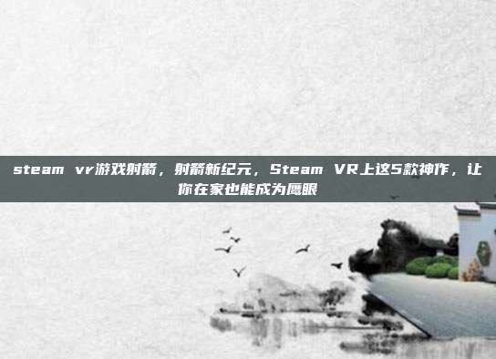 steam vr游戏射箭，射箭新纪元，Steam VR上这5款神作，让你在家也能成为鹰眼