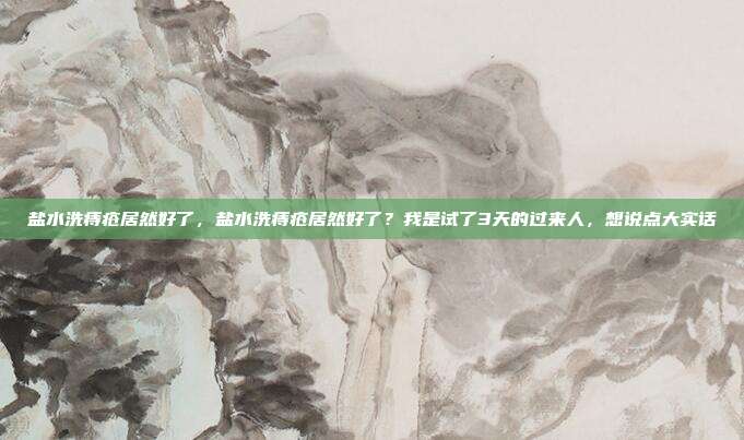 盐水洗痔疮居然好了,盐水洗痔疮居然好了?我是试了3天的过来人,想说点大实话