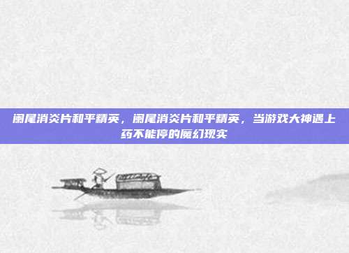 阑尾消炎片和平精英,阑尾消炎片和平精英,当游戏大神遇上药不能停的魔幻现实