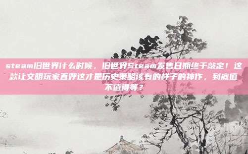 steam旧世界什么时候,旧世界Steam发售日期终于敲定!这款让文明玩家直呼这才是历史策略该有的样子的神作,到底值不值得等?