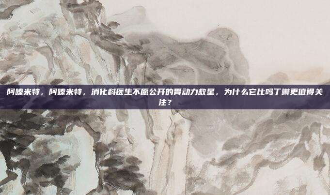 阿嗪米特,阿嗪米特,消化科医生不愿公开的胃动力救星,为什么它比吗丁啉更值得关注?