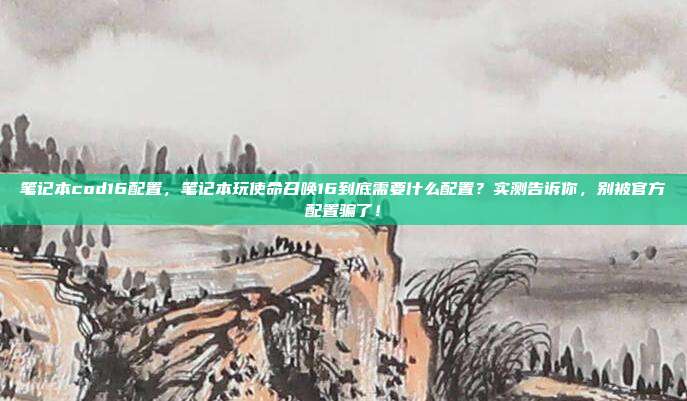 笔记本cod16配置,笔记本玩使命召唤16到底需要什么配置?实测告诉你,别被官方配置骗了!