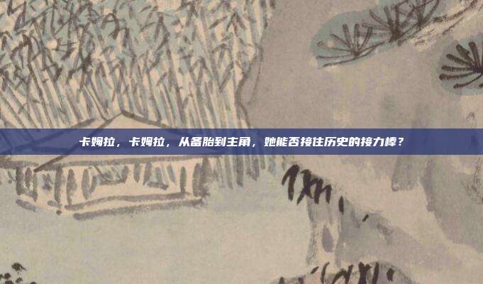 卡姆拉，卡姆拉，从备胎到主角，她能否接住历史的接力棒？