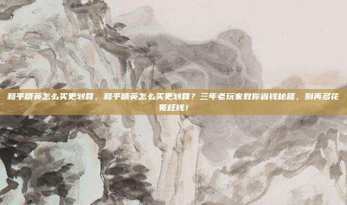 和平精英怎么买更划算,和平精英怎么买更划算?三年老玩家教你省钱秘籍,别再多花冤枉钱!