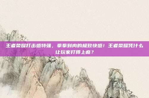 王者荣耀打击感特强,拳拳到肉的极致快感!王者荣耀凭什么让玩家打得上瘾?