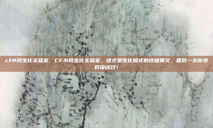 cf小风生化实验室,CF小风生化实验室,这才是生化模式的终极奥义,最后一关你绝对没试过!