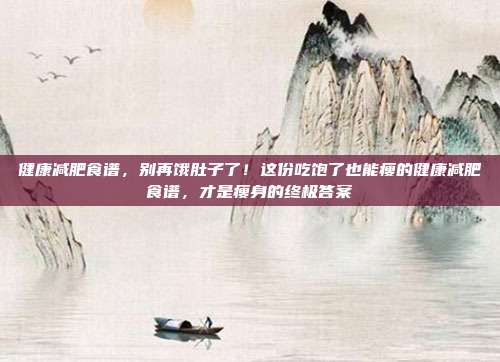 健康减肥食谱,别再饿肚子了!这份吃饱了也能瘦的健康减肥食谱,才是瘦身的终极答案