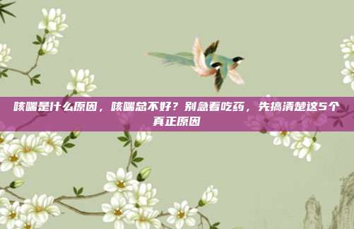 咳喘是什么原因，咳喘总不好？别急着吃药，先搞清楚这5个真正原因