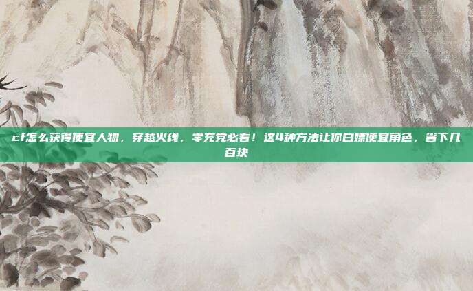 cf怎么获得便宜人物，穿越火线，零充党必看！这4种方法让你白嫖便宜角色，省下几百块