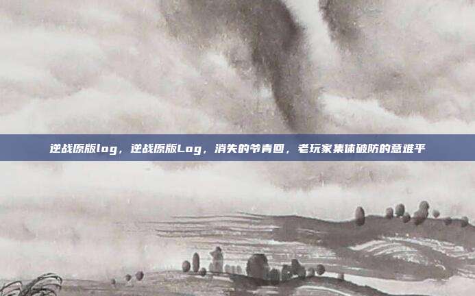 逆战原版log,逆战原版Log,消失的爷青回,老玩家集体破防的意难平