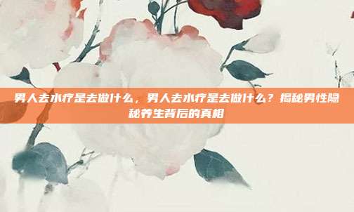男人去水疗是去做什么,男人去水疗是去做什么?揭秘男性隐秘养生背后的真相