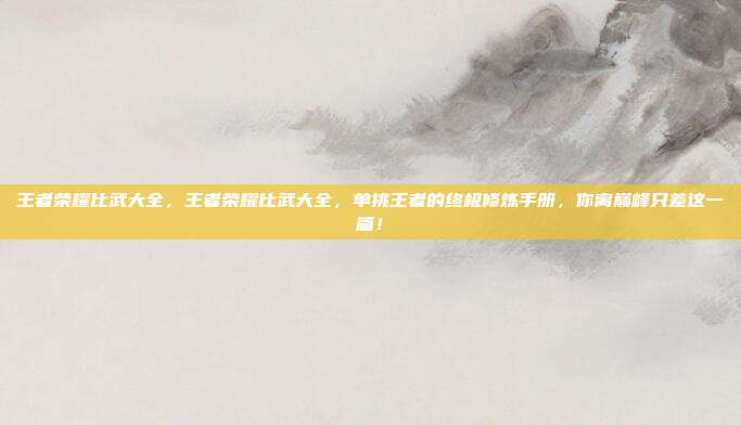 王者荣耀比武大全,王者荣耀比武大全,单挑王者的终极修炼手册,你离巅峰只差这一篇!