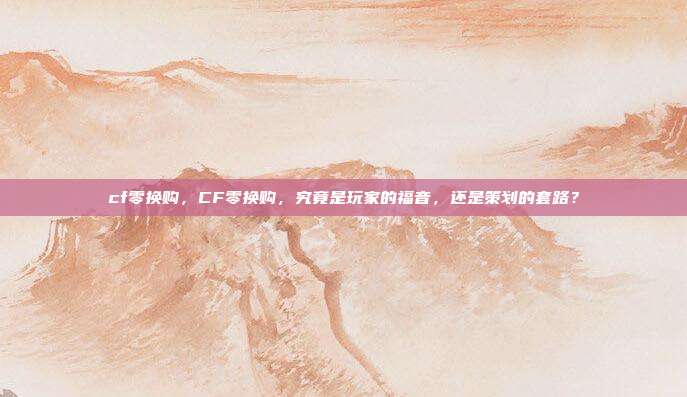 cf零换购,CF零换购,究竟是玩家的福音,还是策划的套路?