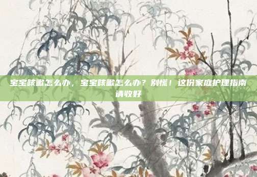宝宝咳嗽怎么办,宝宝咳嗽怎么办?别慌!这份家庭护理指南请收好