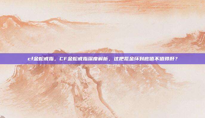 cf金蛇戒指，CF金蛇戒指深度解析，这把氪金环到底值不值得肝？