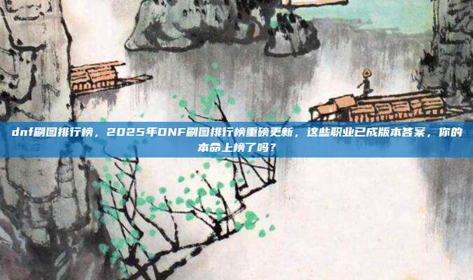 dnf刷图排行榜,2025年DNF刷图排行榜重磅更新,这些职业已成版本答案,你的本命上榜了吗?